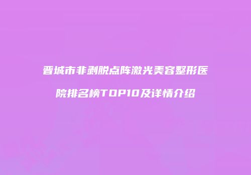 晋城市非剥脱点阵激光美容整形医院排名榜TOP10及详情介绍