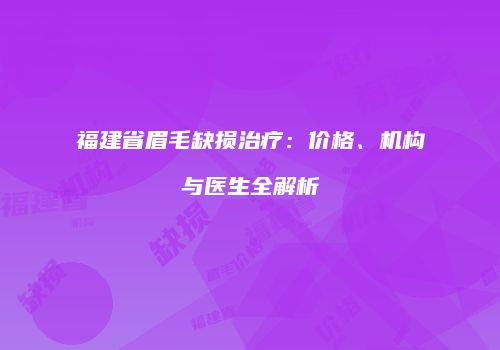 福建省眉毛缺损治疗：价格、机构与医生全解析