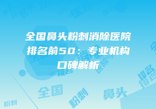 全国鼻头粉刺消除医院排名前50：专业机构口碑解析