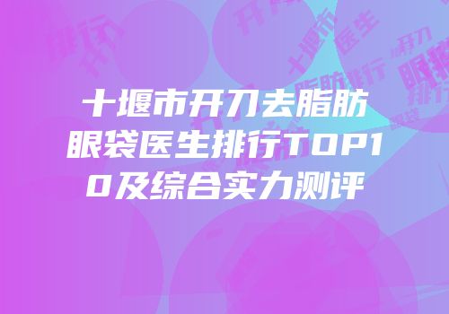 十堰市开刀去脂肪眼袋医生排行TOP10及综合实力测评