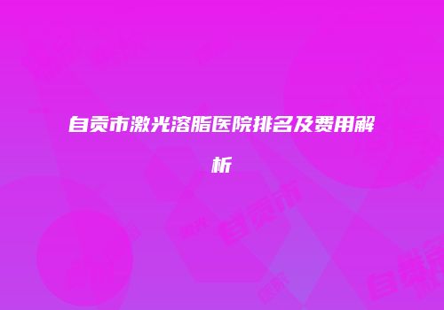 自贡市激光溶脂医院排名及费用解析