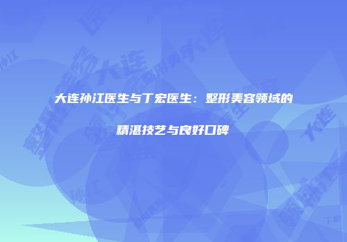 大连孙江医生与丁宏医生：整形美容领域的精湛技艺与良好口碑