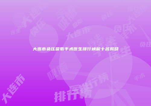 大连市负压吸脂手术医生排行榜前十名揭晓