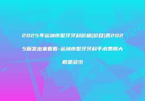 2025年运城市整牙牙科价格(价目)表2025版发出来看看-运城市整牙牙科手术费用大概是多少