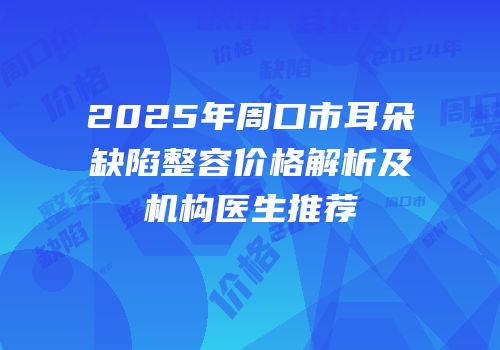 2025年周口市耳朵缺陷整容价格解析及机构医生推荐