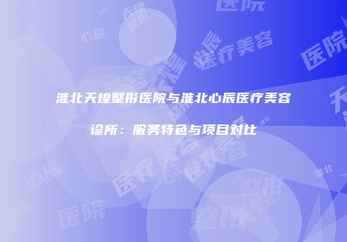 淮北天煌整形医院与淮北心辰医疗美容诊所：服务特色与项目对比