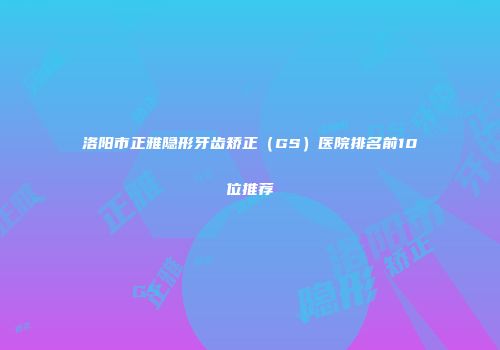 洛阳市正雅隐形牙齿矫正（GS）医院排名前10位推荐