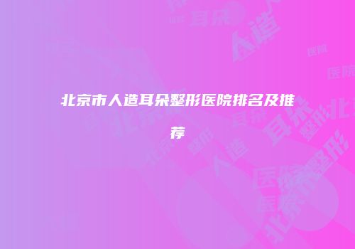 北京市人造耳朵整形医院排名及推荐