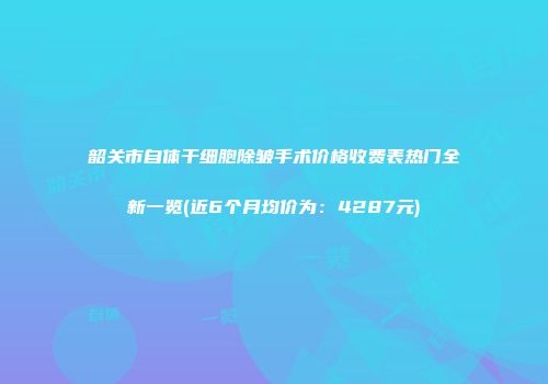韶关市自体干细胞除皱手术价格收费表热门全新一览(近6个月均价为：4287元)
