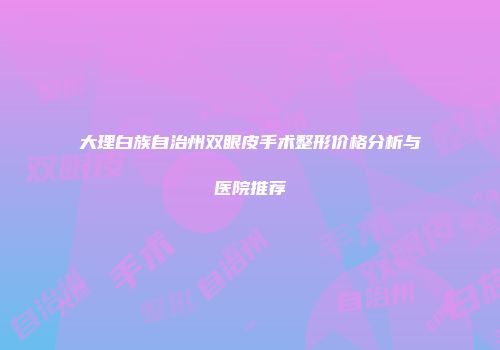 大理白族自治州双眼皮手术整形价格分析与医院推荐