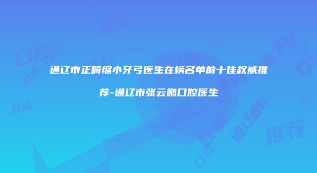 通辽市正畸缩小牙弓医生在榜名单前十佳权威推荐-通辽市张云鹏口腔医生