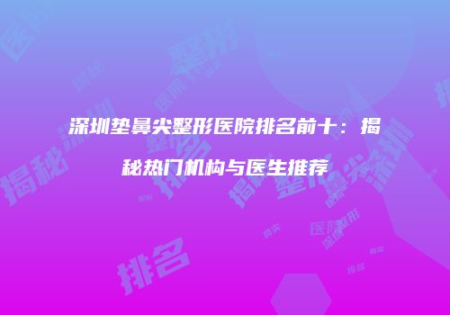 深圳垫鼻尖整形医院排名前十：揭秘热门机构与医生推荐