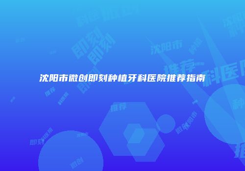 沈阳市微创即刻种植牙科医院推荐指南