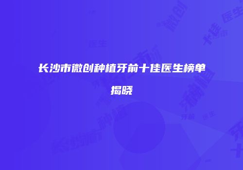 长沙市微创种植牙前十佳医生榜单揭晓