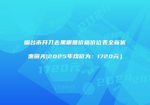 烟台市开刀去黑眼圈价格价位表全新优惠曝光(2025年均价为：1720元）