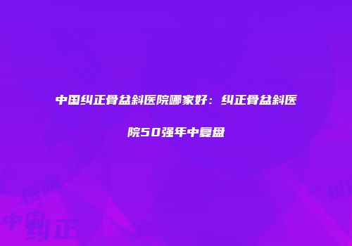 中国纠正骨盆斜医院哪家好：纠正骨盆斜医院50强年中复盘