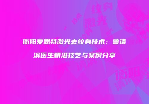 衡阳爱思特激光去纹身技术：鲁清滨医生精湛技艺与案例分享