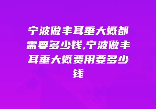 宁波做丰耳垂大概都需要多少钱,宁波做丰耳垂大概费用要多少钱
