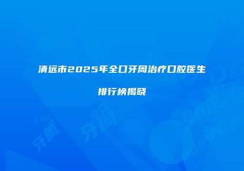 清远市2025年全口牙周治疗口腔医生排行榜揭晓