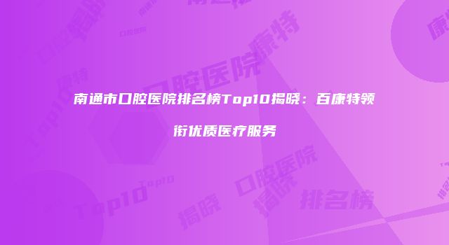 南通市口腔医院排名榜Top10揭晓：百康特领衔优质医疗服务