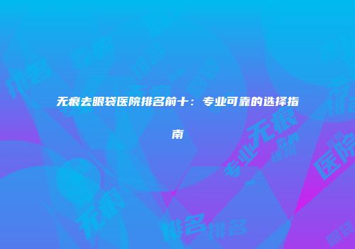 无痕去眼袋医院排名前十：专业可靠的选择指南