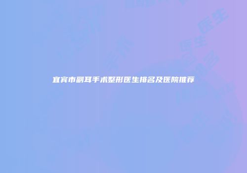 宜宾市副耳手术整形医生排名及医院推荐