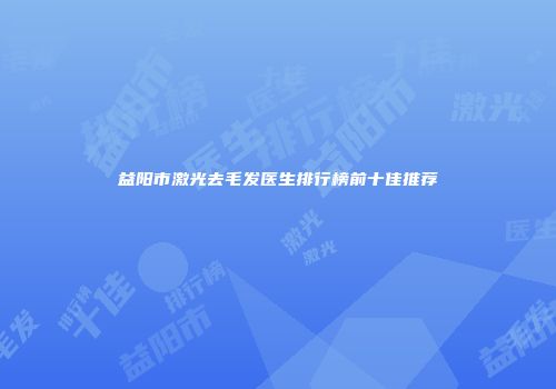 益阳市激光去毛发医生排行榜前十佳推荐