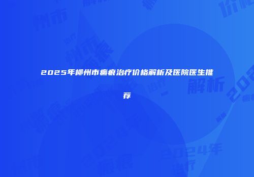 2025年柳州市瘢痕治疗价格解析及医院医生推荐