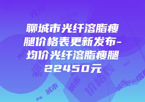 聊城市光纤溶脂瘦腿价格表更新发布-均价光纤溶脂瘦腿22450元