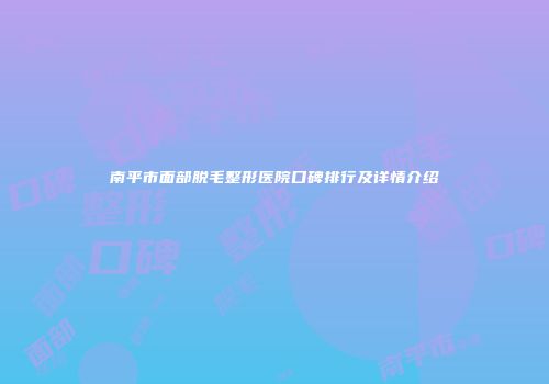 南平市面部脱毛整形医院口碑排行及详情介绍