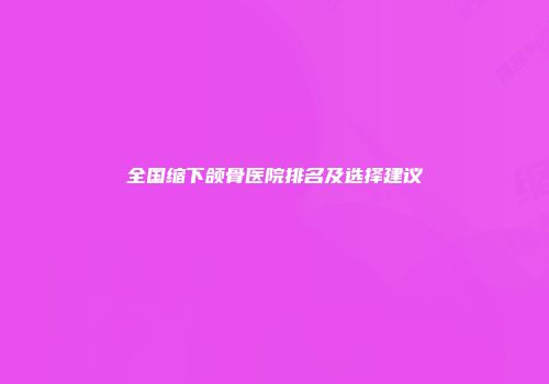 全国缩下颌骨医院排名及选择建议