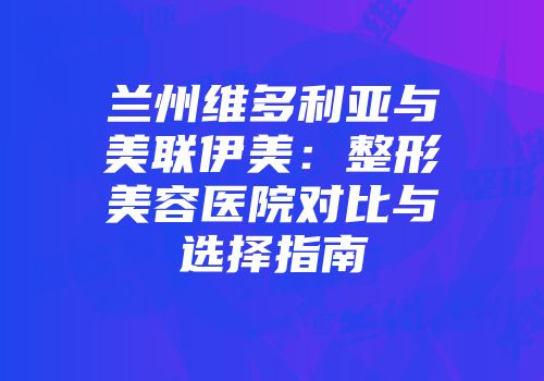 兰州维多利亚与美联伊美：整形美容医院对比与选择指南