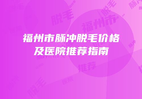 福州市脉冲脱毛价格及医院推荐指南