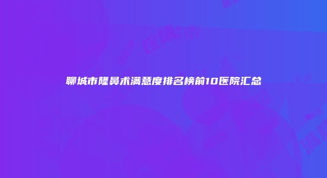 聊城市隆鼻术满意度排名榜前10医院汇总