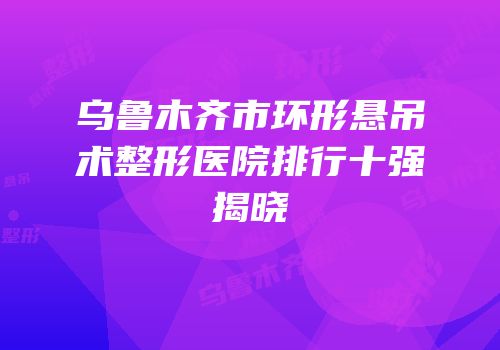 乌鲁木齐市环形悬吊术整形医院排行十强揭晓