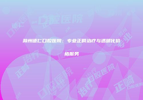 滁州德仁口腔医院：专业正畸治疗与透明化价格服务