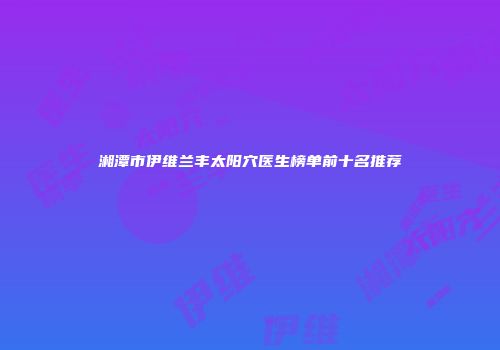 湘潭市伊维兰丰太阳穴医生榜单前十名推荐