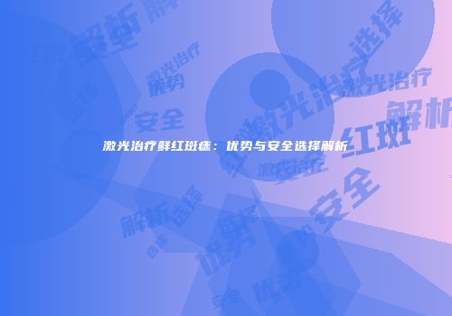 激光治疗鲜红斑痣：优势与安全选择解析