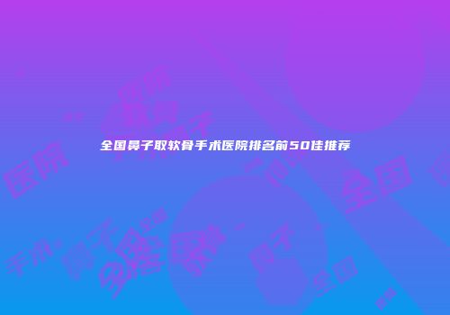全国鼻子取软骨手术医院排名前50佳推荐