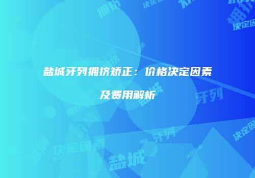 盐城牙列拥挤矫正：价格决定因素及费用解析