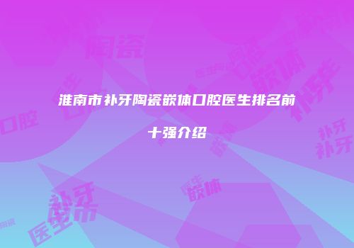 淮南市补牙陶瓷嵌体口腔医生排名前十强介绍