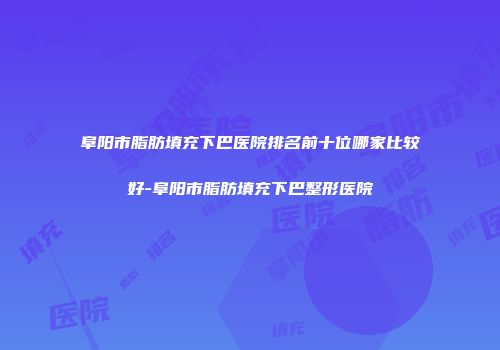 阜阳市脂肪填充下巴医院排名前十位哪家比较好-阜阳市脂肪填充下巴整形医院