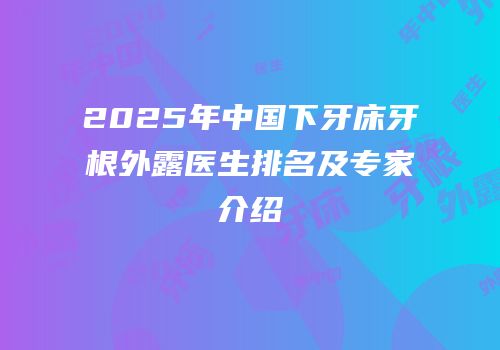 2025年中国下牙床牙根外露医生排名及专家介绍