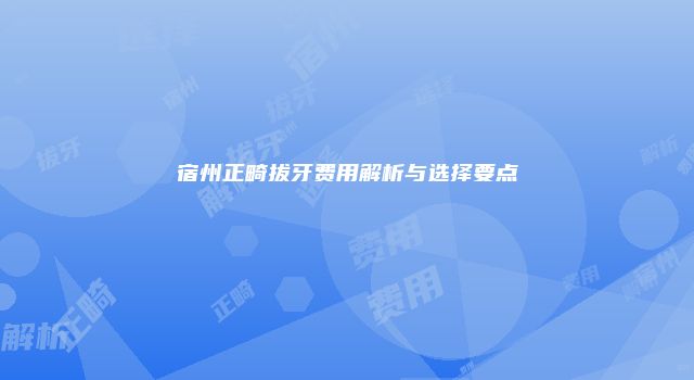宿州正畸拔牙费用解析与选择要点