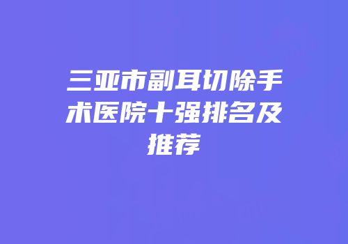 三亚市副耳切除手术医院十强排名及推荐