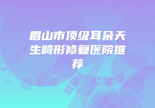 眉山市顶级耳朵天生畸形修复医院推荐