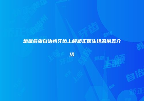 楚雄彝族自治州牙齿上颌矫正医生排名前五介绍