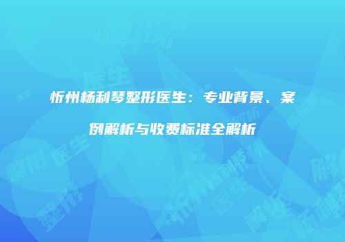 忻州杨利琴整形医生：专业背景、案例解析与收费标准全解析