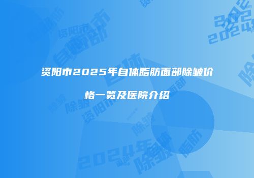 资阳市2025年自体脂肪面部除皱价格一览及医院介绍