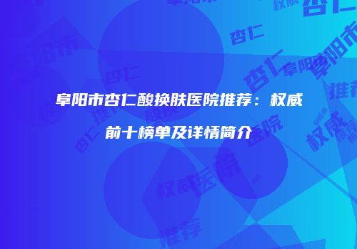 阜阳市杏仁酸换肤医院推荐：权威前十榜单及详情简介